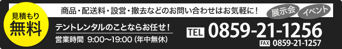 お見積もり無料！　展示会・イベント　商品・配送料・設営・撤去など　お問い合わせはお気軽に！　テントレンタルのことならお任せ！　営業時間8:00〜20:00(土日は21時まで) 0859-30-4445